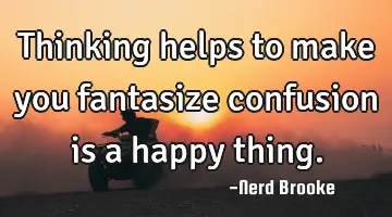 Thinking helps to make you fantasize confusion is a happy thing.