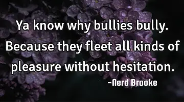 Ya know why bullies bully. Because they fleet all kinds of pleasure without hesitation.