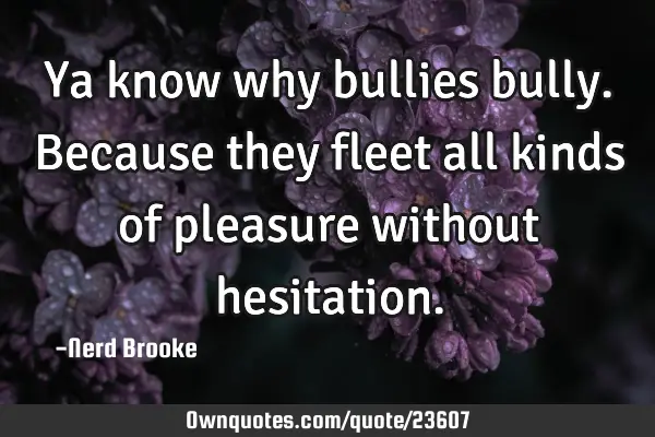 Ya know why bullies bully. Because they fleet all kinds of pleasure without