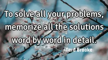 To solve all your problems, memorize all the solutions word by word in detail.