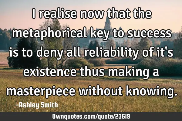 I realise now that the metaphorical key to success is to deny all reliability of it