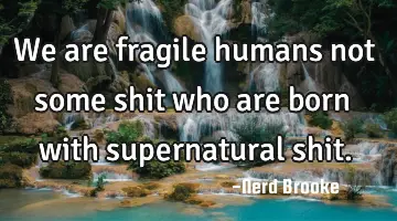 We are fragile humans not some shit who are born with supernatural shit.