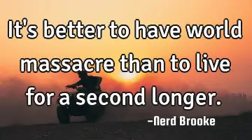 It's better to have world massacre than to live for a second longer.