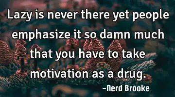 Lazy is never there yet people emphasize it so damn much that you have to take motivation as a drug.