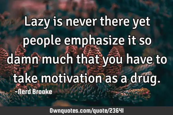 Lazy is never there yet people emphasize it so damn much that you have to take motivation as a