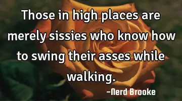 Those in high places are merely sissies who know how to swing their asses while walking.