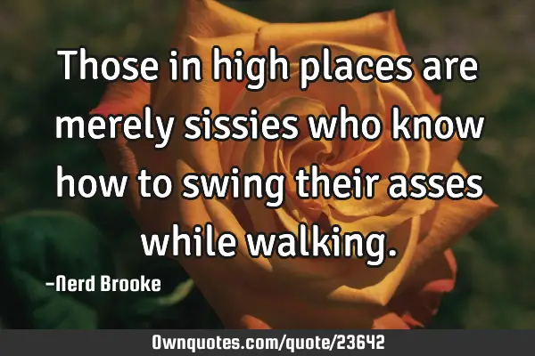 Those in high places are merely sissies who know how to swing their asses while