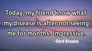 Today, my friend know what my disease is after not seeing me for months. Impressive.