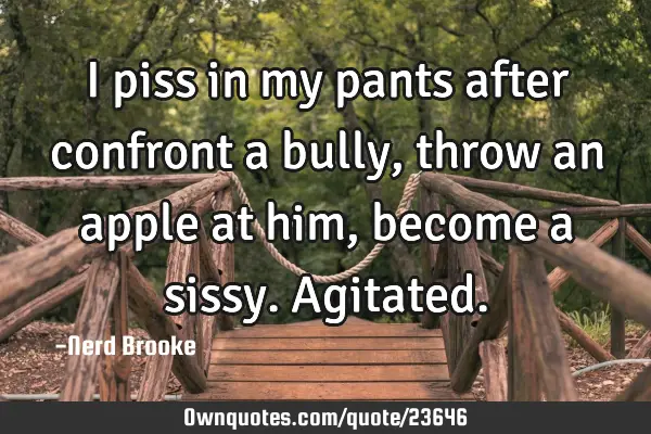 I piss in my pants after confront a bully, throw an apple at him, become a sissy. A