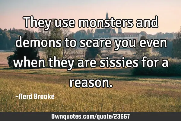 They use monsters and demons to scare you even when they are sissies for a