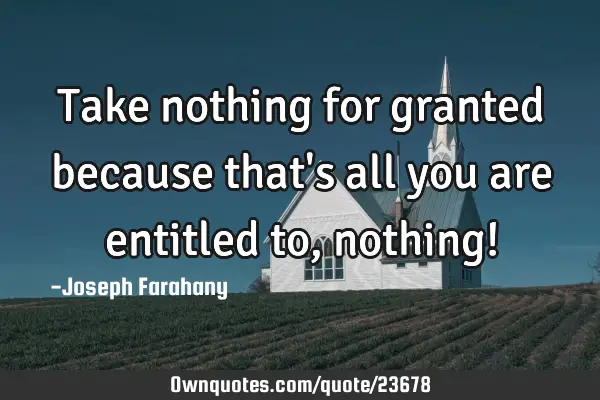 Take nothing for granted because that