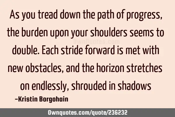 As you tread down the path of progress, the burden upon your shoulders seems to double. Each stride