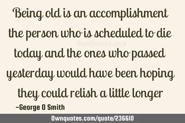 Being old is an accomplishment the person who is scheduled to die today and the ones who passed