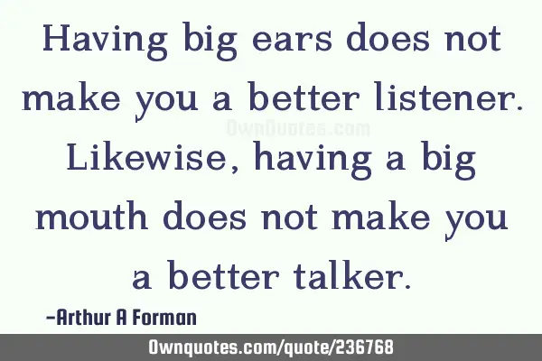 Having big ears does not make you a better listener. Likewise, having a big mouth does not make you