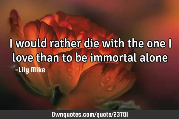 I would rather die with the one i love than to be immortal