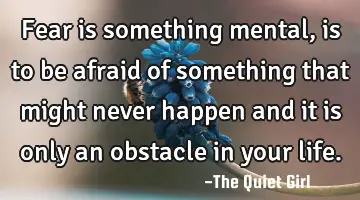 Fear is something mental, is to be afraid of something that might never happen and it is only an