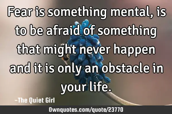 Fear is something mental, is to be afraid of something that might never happen and it is only an