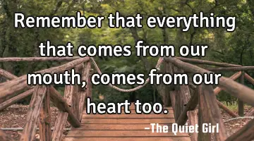 Remember that everything that comes from our mouth, comes from our heart too.