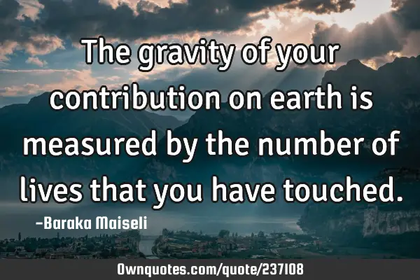 The gravity of your contribution on earth is measured by the number of lives that you have