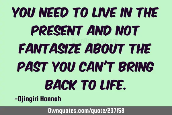 You need to live in the present and not fantasize about the past you can