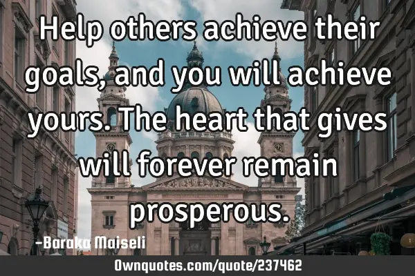 Help others achieve their goals, and you will achieve yours. The heart that gives will forever
