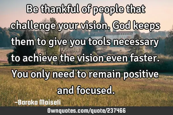 Be thankful of people that challenge your vision. God keeps them to give you tools necessary to