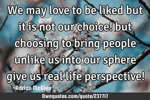 We may love to be liked but it is not our choice! but choosing to bring people unlike us into our
