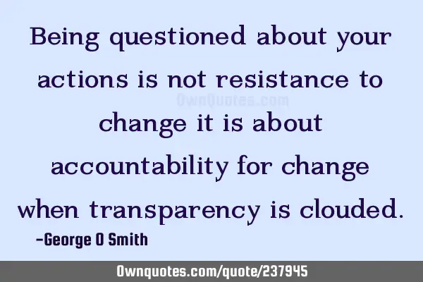 Being questioned about your actions is not resistance to change it is about accountability for