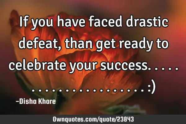 If you have faced drastic defeat , than get ready to celebrate your success...................... :)