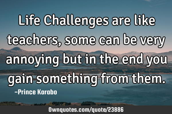 Life Challenges are like teachers, some can be very annoying but in the end you gain something from