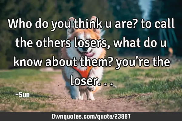 Who do you think u are? to call the others losers , what do u know about them? you