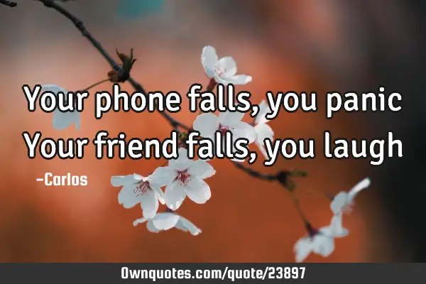 Your phone falls, you panic Your friend falls, you
