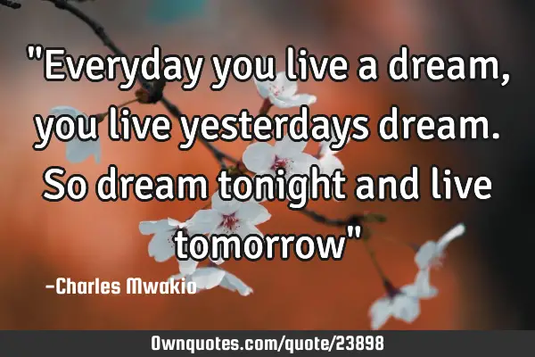 "Everyday you live a dream, you live yesterdays dream. So dream tonight and live tomorrow"
