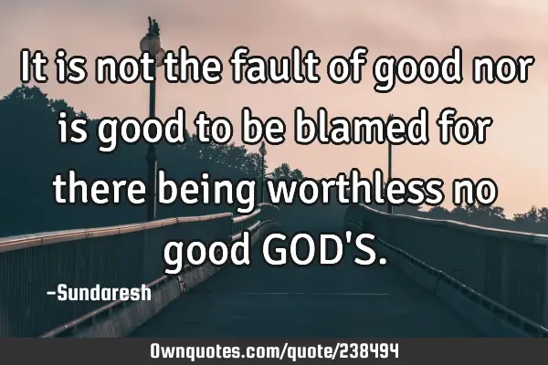 It is not the fault of good nor is good to be blamed for there being worthless no good GOD