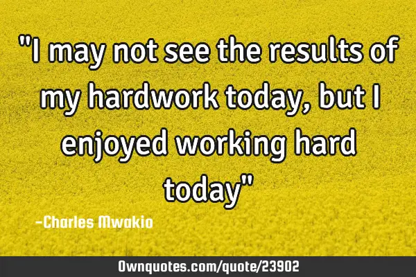 "I may not see the results of my hardwork today, but I enjoyed working hard today"