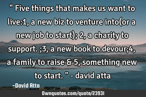 " Five things that makes us want to live:1, a new biz to venture into(or a new job to start); 2,a