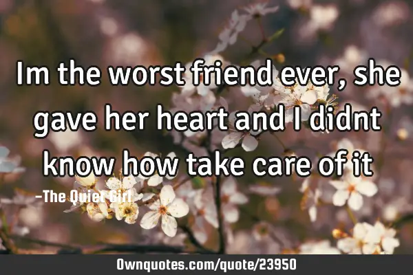 Im the worst friend ever, she gave her heart and i didnt know how take care of