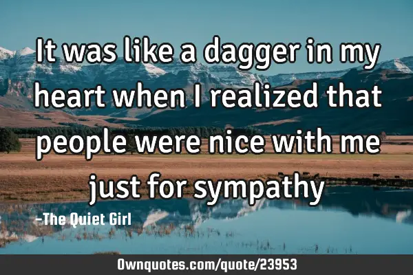 It was like a dagger in my heart when I realized that people were nice with me just for