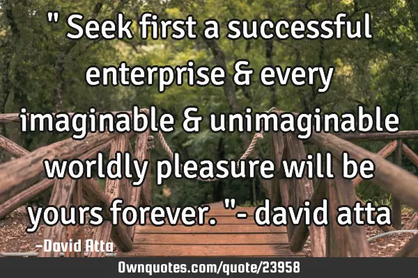 " Seek first a successful enterprise & every imaginable & unimaginable worldly pleasure will be