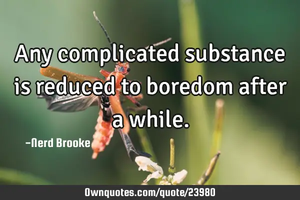 Any complicated substance is reduced to boredom after a