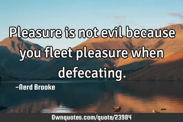 Pleasure is not evil because you fleet pleasure when