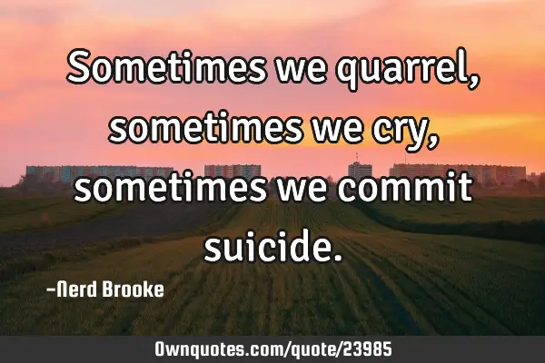 Sometimes we quarrel, sometimes we cry, sometimes we commit