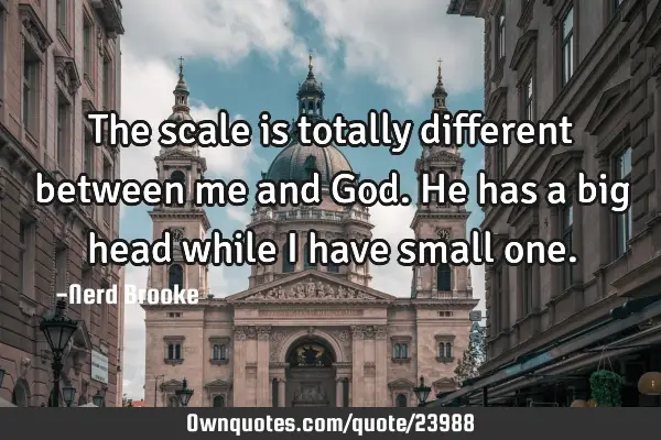 The scale is totally different between me and God. He has a big head while I have small