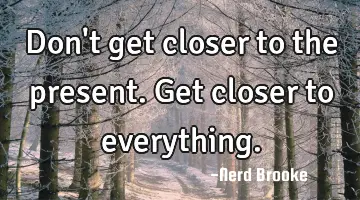 Don't get closer to the present. Get closer to everything.