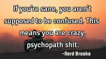If you're sane, you aren't supposed to be confused. This means you are crazy, psychopath shit.
