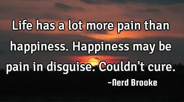 Life has a lot more pain than happiness. Happiness may be pain in disguise. Couldn't cure.