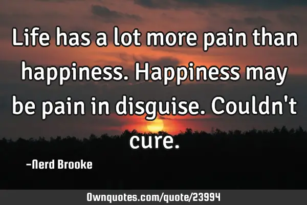Life has a lot more pain than happiness. Happiness may be pain in disguise. Couldn