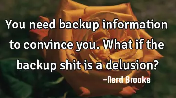 You need backup information to convince you. What if the backup shit is a delusion?