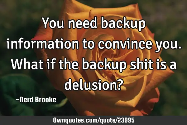 You need backup information to convince you. What if the backup shit is a delusion?