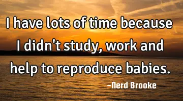 I have lots of time because I didn't study, work and help to reproduce babies.